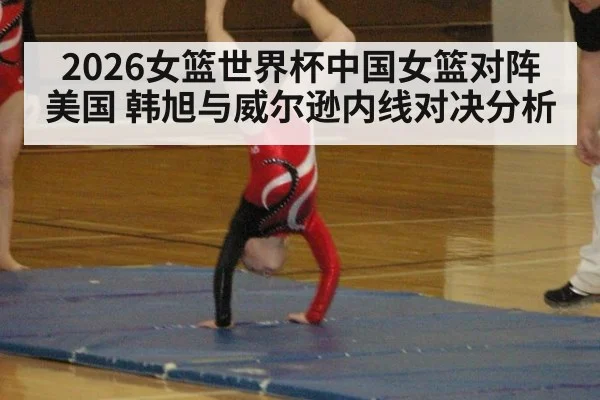 2026女篮世界杯中国女篮对阵美国 韩旭与威尔逊内线对决分析
